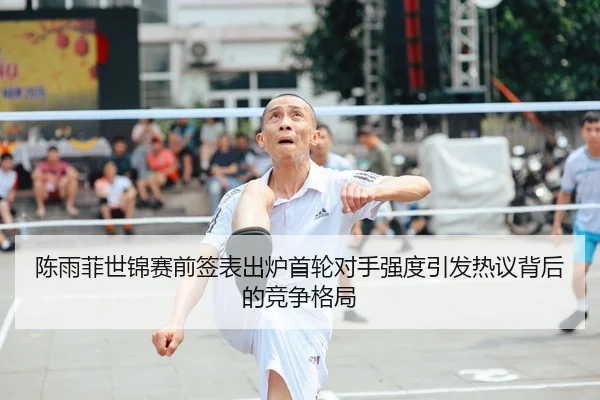 陈雨菲世锦赛前签表出炉首轮对手强度引发热议背后的竞争格局