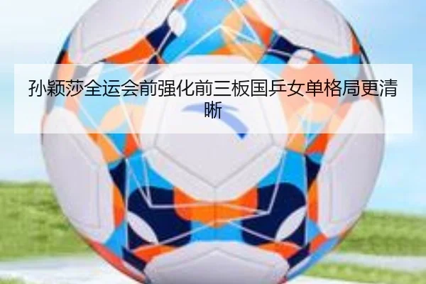 孙颖莎全运会前强化前三板国乒女单格局更清晰